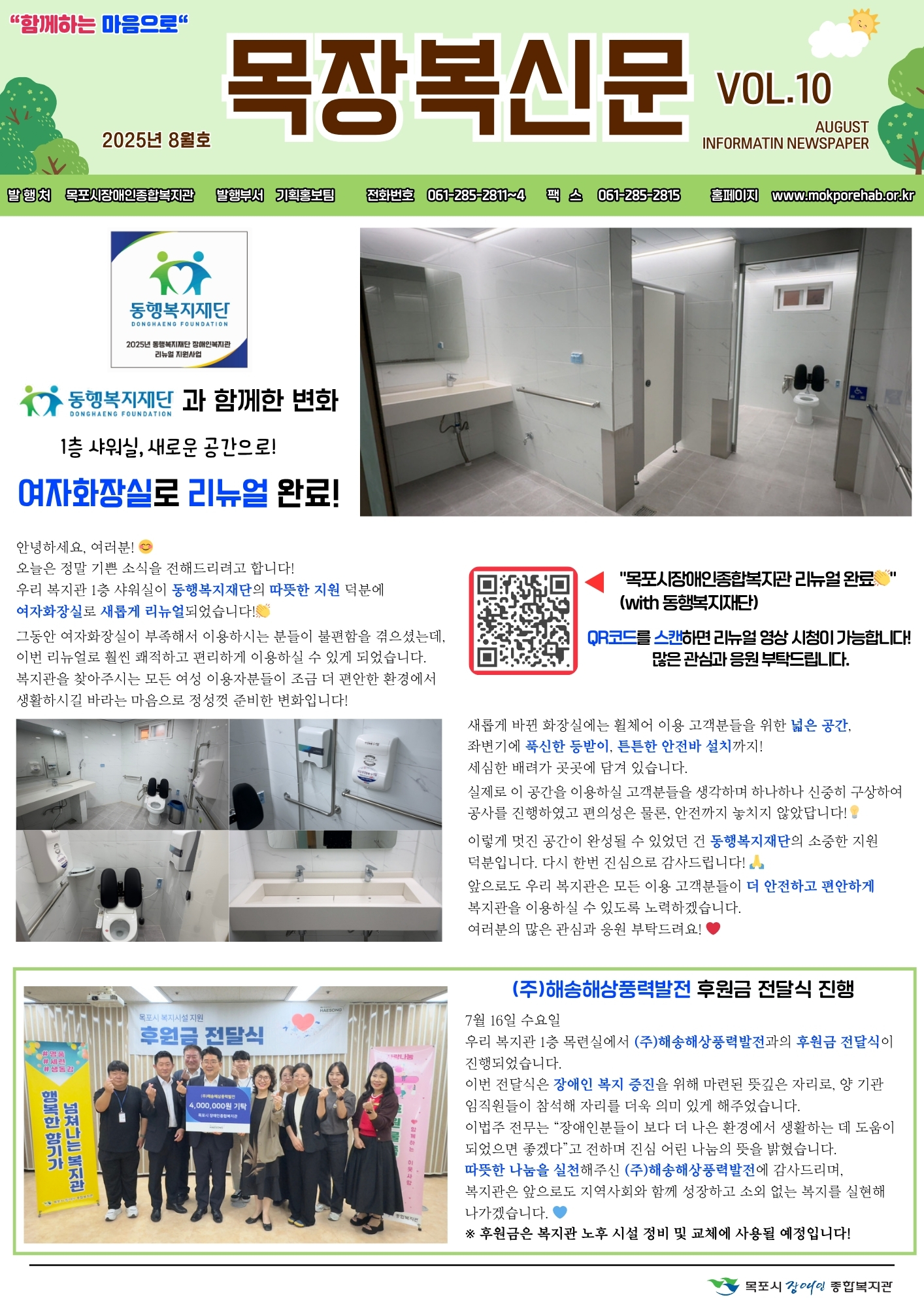 목장복신문 2025년 8월호 1면.

메인 기사 제목: '동행복지재단과 함께한 변화, 1층 샤워실, 새로운 공간으로! 여자화장실로 리뉴얼 완료!'

본문 내용: 복지관 1층 샤워실이 동행복지재단의 따뜻한 지원 덕분에 여자화장실로 새롭게 단장. 기존 여자화장실이 부족해 이용자들의 불편이 컸으나 이번 리뉴얼을 통해 쾌적하고 편리하게 이용 가능. 새롭게 바뀐 화장실은 넓은 공간, 직선 동선, 튼튼한 안전 손잡이 설치 등 세심한 배려가 담겨 있음. 이용자들의 안전과 편의를 최우선으로 고려하여 변화된 공간 제공. '여러분의 일상이 더 안전하고 편안해지길 바랍니다'라는 문구 포함. QR코드를 스캔하면 리뉴얼 영상 시청 가능.

관련 사진: 리모델링된 세면대, 화장실 내부 전경 사진.

하단 기사 제목: '(주)해송해상풍력발전 후원금 전달식 진행.'

본문 내용: 7월 16일 수요일, 복지관 1층 목련실에서 (주)해송해상풍력발전 후원금 전달식이 진행됨. 전달식에는 임원진과 복지관 관계자가 함께 참여. 전달된 후원금은 장애인 복지 증진을 위해 사용 예정이며, 지역사회와 함께하는 나눔의 의미를 다시 한번 확인하는 계기였음. 복지관은 후원자와 기업의 뜻을 잊지 않고 이용자들의 생활 안정과 행복 증진을 위해 최선을 다할 것을 다짐. 전달금액 40,000,000원(4천만 원) 기재. 전달식 단체 사진 포함