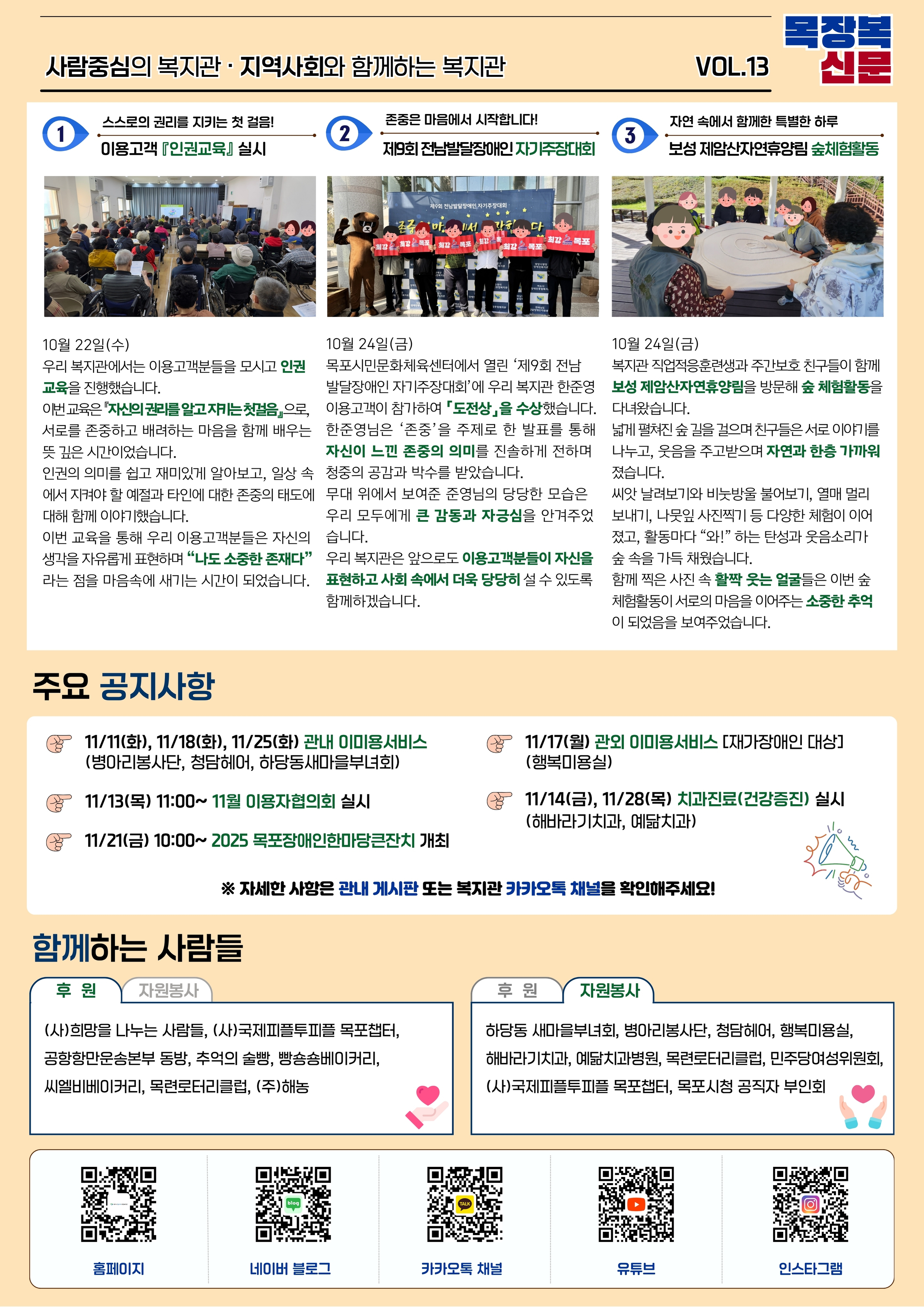 목장복신문 제13호 2면 전체 이미지.  상단 제목: ‘사람중심의 복지관 · 지역사회와 함께하는 복지관’  3개의 기사 칼럼이 가로로 배치됨.  -------------------------------------------------- [1번 기사] 스스로의 권리를 지키는 첫걸음! ‘이용고객 인권교육 실시’  사진: ‘복지관 2층 프로그램실. 의자 배열 앞에 강사가 서 있고, 이용고객들이 교육 자료를 보며 강의를 듣는 모습.’  내용 요약: 10월 22일 인권교육 진행.   주제: ‘자신의 권리를 알고 지키는 사람’   이용고객들이 서로를 존중하는 태도, 차별 예방, 인권의 의미를 배우는 시간.   활동지 작성과 발표 활동을 통해 자신이 소중한 존재임을 느끼는 시간을 가짐.  -------------------------------------------------- [2번 기사] 존중은 마음에서 시작됩니다!   ‘제9회 전남발달장애인 자기주장대회 – 도전상 수상’  사진: ‘시상식 무대 앞에서 참가자와 직원들이 응원 피켓을 들고 기념 촬영한 모습.’  내용 요약: 10월 24일 목포시민문화체육센터에서 대회 개최.   복지관 이용고객 한준영 씨 ‘도전상’ 수상.   자신의 의견을 말하고 권리를 표현하는 경험을 통해 자존감 향상.  -------------------------------------------------- [3번 기사] 자연 속에서 함께한 특별한 하루   ‘보성 제암산자연휴양림 숲체험활동’  사진: ‘원형 나무 탁자 위에 커다란 원반을 올려놓고, 이용고객들이 둘러 모여 나뭇잎·열매 체험을 하는 모습.’  내용 요약: 직업적응훈련생과 주간보호 이용고객들이 참여하여 나뭇잎 사진 찍기, 씨앗 날리기, 비눗방울 불기 등 숲체험 진행.   자연 속에서 웃음과 힐링을 느끼며 많은 추억을 남김.  -------------------------------------------------- 하단 ‘주요 공지사항’  11월 일정 안내 포함: - 11/11, 11/18, 11/25 관내 이미용서비스   - 11/13 이용자협의회   - 11/21 목포장애인한마당큰잔치 개최   - 11/17 관외 이미용서비스   - 11/14·11/28 치과진료(해바라기치과, 예쁨치과)  -------------------------------------------------- 하단 ‘함께하는 사람들’  후원단체: 국제피플투피플 목포챕터, 공장만오픈송 본부, 목련로터리클럽, ㈜해농 등.  자원봉사단체: 하당동 새마을부녀회, 병아리봉사단, 청담헤어, 행복미용실, 민주당 여성위원회 등.  맨 아래에는 복지관 홈페이지·네이버 블로그·카카오톡 채널·인스타그램 QR코드가 나열되어 있으며, 각 QR코드는 해당 페이지로 연결됨.